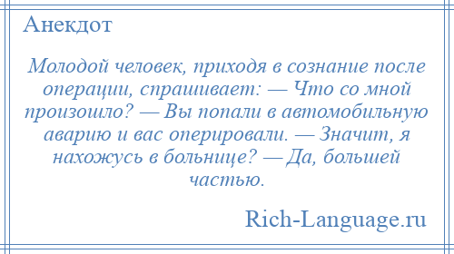 
    Молодой человек, приходя в сознание после операции, спрашивает: — Что со мной произошло? — Вы попали в автомобильную аварию и вас оперировали. — Значит, я нахожусь в больнице? — Да, большей частью.