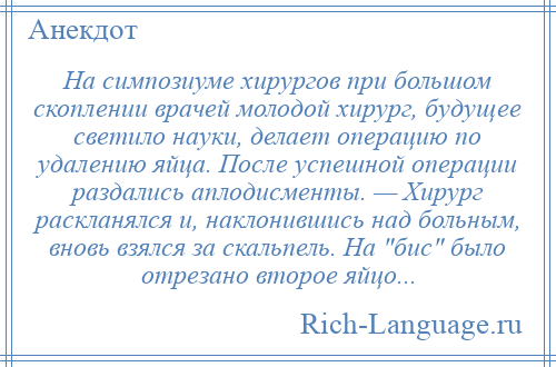 
    На симпозиуме хирургов при большом скоплении врачей молодой хирург, будущее светило науки, делает операцию по удалению яйца. После успешной операции раздались аплодисменты. — Хирург раскланялся и, наклонившись над больным, вновь взялся за скальпель. На бис было отрезано второе яйцо...
