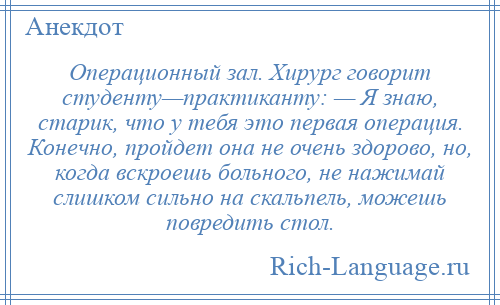 
    Операционный зал. Хирург говорит студенту—практиканту: — Я знаю, старик, что у тебя это первая операция. Конечно, пройдет она не очень здорово, но, когда вскроешь больного, не нажимай слишком сильно на скальпель, можешь повредить стол.