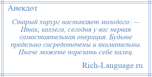 
    Старый хирург наставляет молодого: — Итак, коллега, сегодня у вас первая самостоятельная операция. Будьте предельно сосредоточены и внимательны. Иначе можете порезать себе палец.