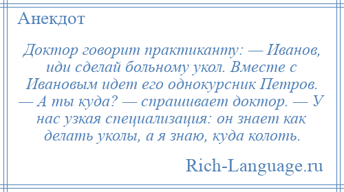 
    Доктор говорит практиканту: — Иванов, иди сделай больному укол. Вместе с Ивановым идет его однокурсник Петров. — А ты куда? — спрашивает доктор. — У нас узкая специализация: он знает как делать уколы, а я знаю, куда колоть.