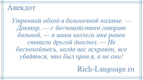 
    Утренний обход в больничной палате. — Доктор, — с беспокойством говорит больной, — а ваши коллеги мне ранее ставили другой диагноз. — Не беспокойтесь, когда вас вскроют, все убедятся, что был прав я, а не они!
