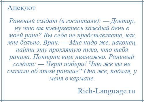 
    Раненый солдат (в госпитале): — Доктор, ну что вы ковыряетесь каждый день в моей ране? Вы себе не представляете, как мне больно. Врач: — Мне надо же, наконец, найти эту проклятую пулю, что тебя ранила. Потерпи еще немножко. Раненый солдат: — Черт побери! Что же вы не сказали об этом раньше? Она же, подлая, у меня в кармане.