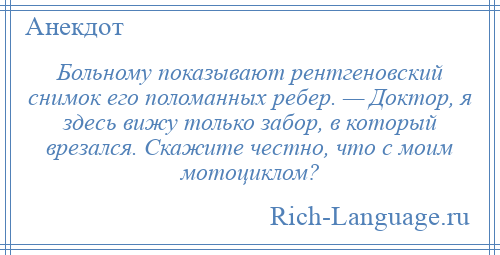 
    Больному показывают рентгеновский снимок его поломанных ребер. — Доктор, я здесь вижу только забор, в который врезался. Скажите честно, что с моим мотоциклом?
