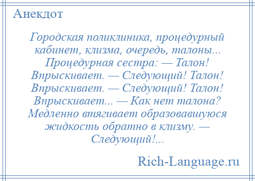 
    Городская поликлиника, процедурный кабинет, клизма, очередь, талоны... Процедурная сестра: — Талон! Впрыскивает. — Следующий! Талон! Впрыскивает. — Следующий! Талон! Впрыскивает... — Как нет талона? Медленно втягивает образовавшуюся жидкость обратно в клизму. — Следующий!...