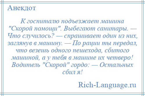 
    К госпиталю подъезжает машина Скорой помощи . Выбегают санитары. — Что случилось? — спрашивает один из них, заглянув в машину. — По рации ты передал, что везешь одного пешехода, сбитого машиной, а у тебя в машине их четверо! Водитель Скорой гордо: — Остальных сбил я!