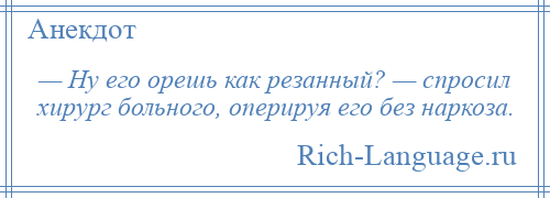 
    — Ну его орешь как резанный? — спросил хирург больного, оперируя его без наркоза.