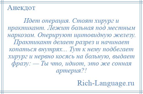 
    Идет операция. Стоят хирург и практикант. Лежит больная под местным наркозом. Оперируют щитовидную железу. Практикант делает разрез и начинает копаться внутрях... Тут к нему подбегает хирург и нервно косясь на больную, выдает фразу: — Ты что, идиот, это же сонная артерия?!