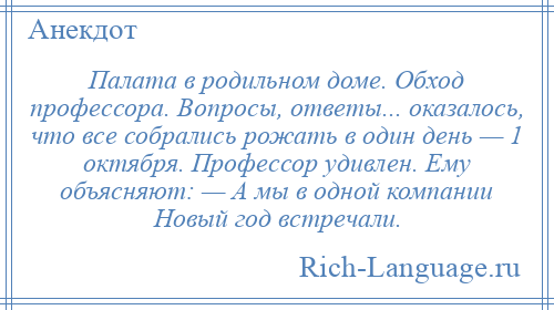 
    Палата в родильном доме. Обход профессора. Вопросы, ответы... оказалось, что все собрались рожать в один день — 1 октября. Профессор удивлен. Ему объясняют: — А мы в одной компании Новый год встречали.