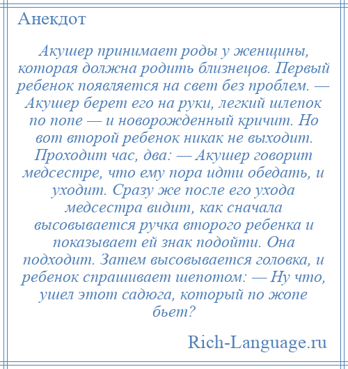 
    Акушер принимает роды у женщины, которая должна родить близнецов. Первый ребенок появляется на свет без проблем. — Акушер берет его на руки, легкий шлепок по попе — и новорожденный кричит. Но вот второй ребенок никак не выходит. Проходит час, два: — Акушер говорит медсестре, что ему пора идти обедать, и уходит. Сразу же после его ухода медсестра видит, как сначала высовывается ручка второго ребенка и показывает ей знак подойти. Она подходит. Затем высовывается головка, и ребенок спрашивает шепотом: — Ну что, ушел этот садюга, который по жопе бьет?