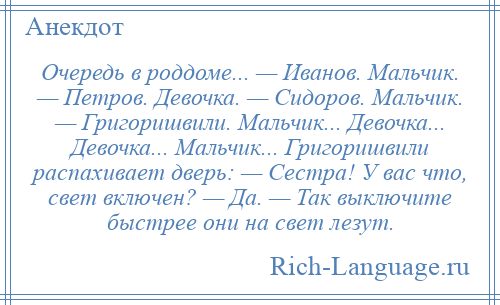 
    Очередь в роддоме... — Иванов. Мальчик. — Петров. Девочка. — Сидоров. Мальчик. — Григоришвили. Мальчик... Девочка... Девочка... Мальчик... Григоришвили распахивает дверь: — Сестра! У вас что, свет включен? — Да. — Так выключите быстрее они на свет лезут.