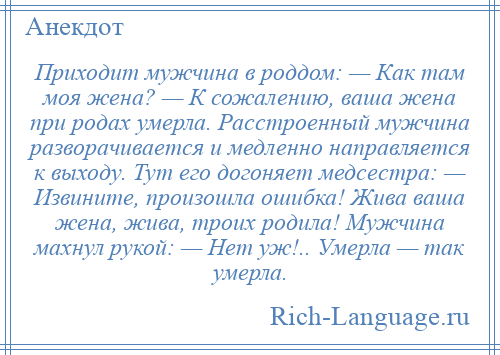 
    Приходит мужчина в роддом: — Как там моя жена? — К сожалению, ваша жена при родах умерла. Расстроенный мужчина разворачивается и медленно направляется к выходу. Тут его догоняет медсестра: — Извините, произошла ошибка! Жива ваша жена, жива, троих родила! Мужчина махнул рукой: — Нет уж!.. Умерла — так умерла.