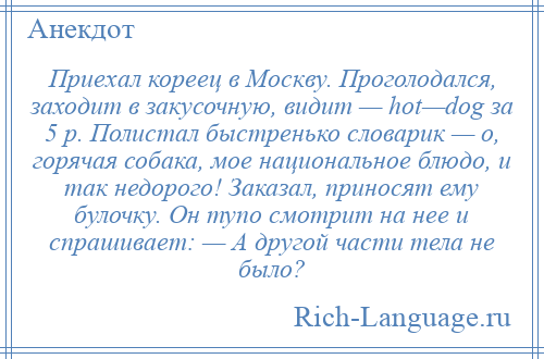 
    Приехал кореец в Москву. Проголодался, заходит в закусочную, видит — hot—dog за 5 р. Полистал быстренько словарик — о, горячая собака, мое национальное блюдо, и так недорого! Заказал, приносят ему булочку. Он тупо смотрит на нее и спрашивает: — А другой части тела не было?