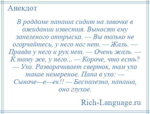
    В роддоме папаша сидит на лавочке в ожидании известия. Выносят ему запеленого отпрыска. — Вы только не огорчайтесь, у него ног нет. — Жаль. — Правда у него и рук нет. — Очень жаль. — К тому же, у него... — Короче, что есть? — Ухо. Разворачивает сверток, там ухо такое немереное. Папа в ухо: — Сыноче—е—ек!! — Бесполезно, папаша, оно глухое.
