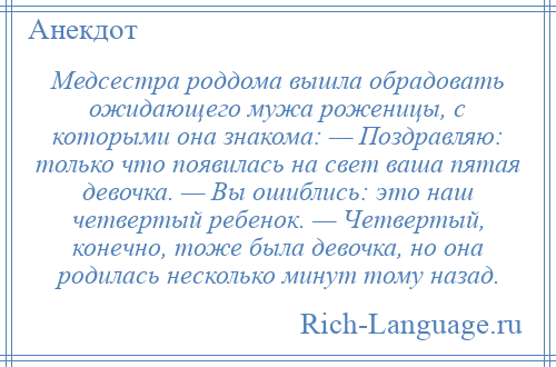 
    Медсестра роддома вышла обрадовать ожидающего мужа роженицы, с которыми она знакома: — Поздравляю: только что появилась на свет ваша пятая девочка. — Вы ошиблись: это наш четвертый ребенок. — Четвертый, конечно, тоже была девочка, но она родилась несколько минут тому назад.