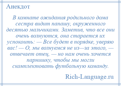 
    В комнате ожидания родильного дома сестра видит папашу, окруженного десятью мальчиками. Заметив, что все они очень волнуются, она старается их успокоить: — Все будет в порядке, уверяю вас! — О, мы волнуемся не из—за этого, — отвечает отец, — но нам очень хочется парнишку, чтобы мы могли скомплектовать футбольную команду.