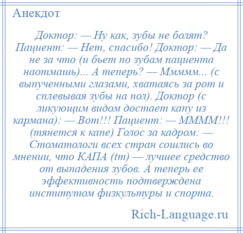 
    Доктор: — Ну как, зубы не болят? Пациент: — Нет, спасибо! Доктор: — Да не за что (и бьет по зубам пациента наотмашь)... А теперь? — Ммммм... (с выпученными глазами, хватаясь за рот и сплевывая зубы на пол). Доктор (с ликующим видом достает капу из кармана): — Вот!!! Пациент: — ММММ!!! (тянется к капе) Голос за кадром: — Стоматологи всех стран сошлись во мнении, что КАПА (tm) — лучшее средство от выпадения зубов. А теперь ее эффективность подтверждена институтом физкультуры и спорта.