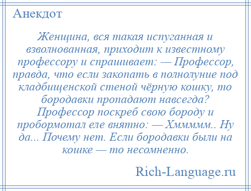 
    Женщина, вся такая испуганная и взволнованная, приходит к известному профессору и спрашивает: — Профессор, правда, что если закопать в полнолуние под кладбищенской стеной чёрную кошку, то бородавки пропадают навсегда? Профессор поскреб свою бороду и пробормотал еле внятно: — Хммммм.. Ну да... Почему нет. Если бородавки были на кошке — то несомненно.