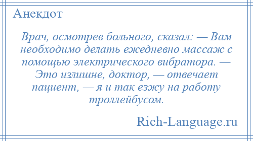 
    Врач, осмотрев больного, сказал: — Вам необходимо делать ежедневно массаж с помощью электрического вибратора. — Это излишне, доктор, — отвечает пациент, — я и так езжу на работу троллейбусом.