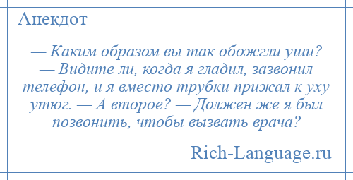 
    — Каким образом вы так обожгли уши? — Видите ли, когда я гладил, зазвонил телефон, и я вместо трубки прижал к уху утюг. — А второе? — Должен же я был позвонить, чтобы вызвать врача?