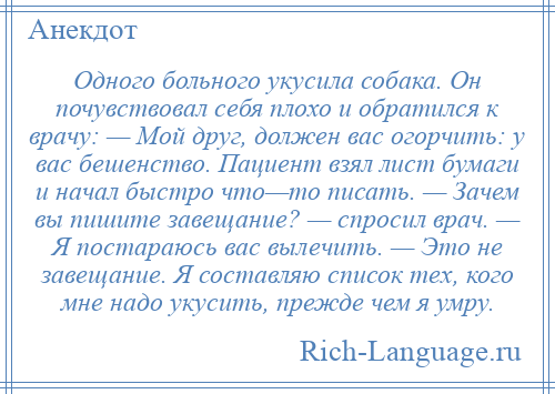 
    Одного больного укусила собака. Он почувствовал себя плохо и обратился к врачу: — Мой друг, должен вас огорчить: у вас бешенство. Пациент взял лист бумаги и начал быстро что—то писать. — Зачем вы пишите завещание? — спросил врач. — Я постараюсь вас вылечить. — Это не завещание. Я составляю список тех, кого мне надо укусить, прежде чем я умру.