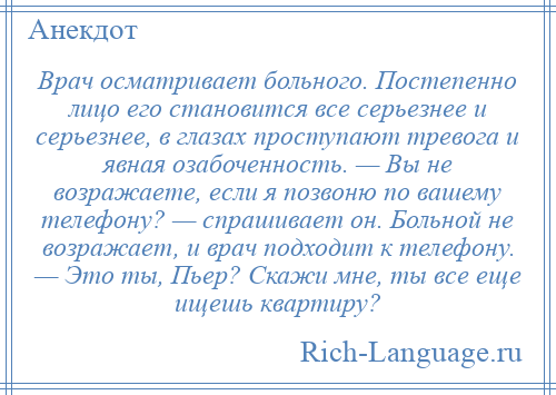 
    Врач осматривает больного. Постепенно лицо его становится все серьезнее и серьезнее, в глазах проступают тревога и явная озабоченность. — Вы не возражаете, если я позвоню по вашему телефону? — спрашивает он. Больной не возражает, и врач подходит к телефону. — Это ты, Пьер? Скажи мне, ты все еще ищешь квартиру?