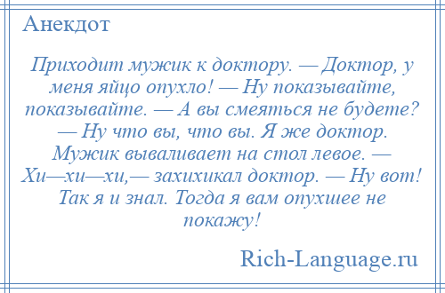 
    Приходит мужик к доктору. — Доктор, у меня яйцо опухло! — Ну показывайте, показывайте. — А вы смеяться не будете? — Ну что вы, что вы. Я же доктор. Мужик вываливает на стол левое. — Хи—хи—хи,— захихикал доктор. — Ну вот! Так я и знал. Тогда я вам опухшее не покажу!