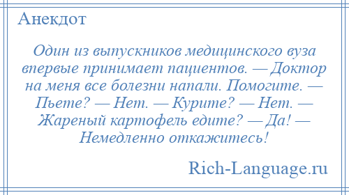 
    Один из выпускников медицинского вуза впервые принимает пациентов. — Доктор на меня все болезни напали. Помогите. — Пьете? — Нет. — Курите? — Нет. — Жареный картофель едите? — Да! — Немедленно откажитесь!