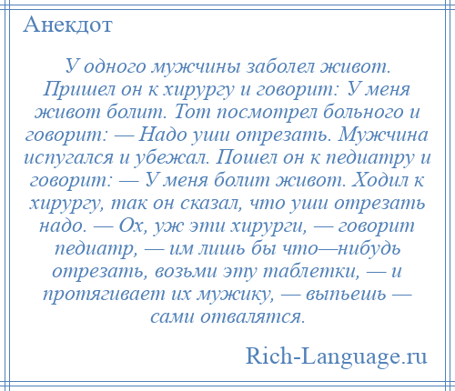 
    У одного мужчины заболел живот. Пришел он к хирургу и говорит: У меня живот болит. Тот посмотрел больного и говорит: — Надо уши отрезать. Мужчина испугался и убежал. Пошел он к педиатру и говорит: — У меня болит живот. Ходил к хирургу, так он сказал, что уши отрезать надо. — Ох, уж эти хирурги, — говорит педиатр, — им лишь бы что—нибудь отрезать, возьми эту таблетки, — и протягивает их мужику, — выпьешь — сами отвалятся.