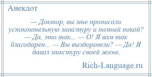 
    — Доктор, вы мне прописали успокоительную микстуру и полный покой? — Да, это так... — О! Я вам так благодарен... — Вы выздоровели? — Да! Я давал микстуру своей жене.