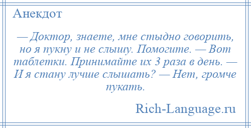 
    — Доктор, знаете, мне стыдно говорить, но я пукну и не слышу. Помогите. — Вот таблетки. Принимайте их 3 раза в день. — И я стану лучше слышать? — Нет, громче пукать.