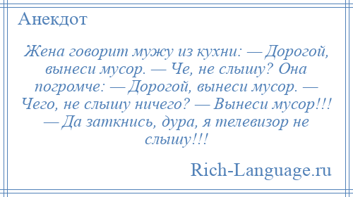 
    Жена говорит мужу из кухни: — Дорогой, вынеси мусор. — Че, не слышу? Она погромче: — Дорогой, вынеси мусор. — Чего, не слышу ничего? — Вынеси мусор!!! — Да заткнись, дура, я телевизор не слышу!!!