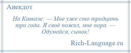 
    На Кавказе: — Мне уже сто тридцать три года. Я своё пожил, мне пора. — Одумайся, сынок!