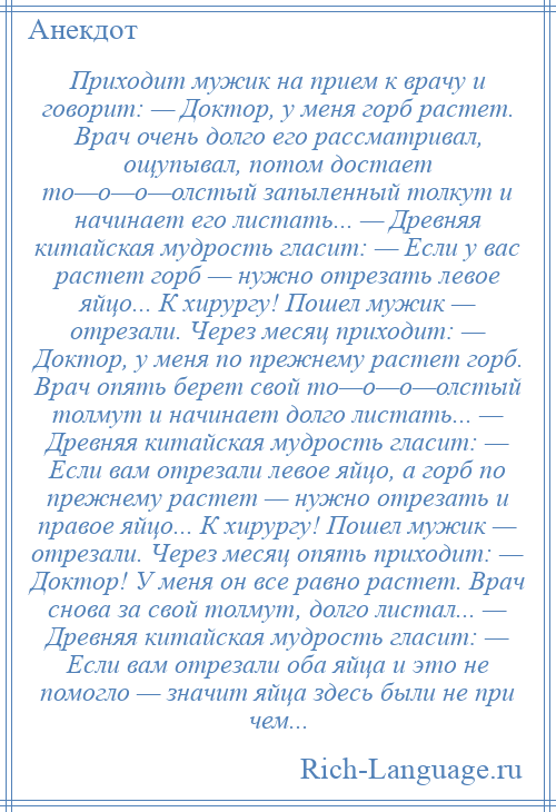 
    Приходит мужик на прием к врачу и говорит: — Доктор, у меня горб растет. Врач очень долго его рассматривал, ощупывал, потом достает то—о—о—олстый запыленный толкут и начинает его листать... — Древняя китайская мудрость гласит: — Если у вас растет горб — нужно отрезать левое яйцо... К хирургу! Пошел мужик — отрезали. Через месяц приходит: — Доктор, у меня по прежнему растет горб. Врач опять берет свой то—о—о—олстый толмут и начинает долго листать... — Древняя китайская мудрость гласит: — Если вам отрезали левое яйцо, а горб по прежнему растет — нужно отрезать и правое яйцо... К хирургу! Пошел мужик — отрезали. Через месяц опять приходит: — Доктор! У меня он все равно растет. Врач снова за свой толмут, долго листал... — Древняя китайская мудрость гласит: — Если вам отрезали оба яйца и это не помогло — значит яйца здесь были не при чем...