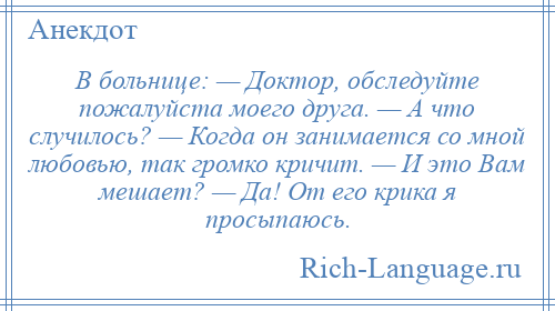 
    В больнице: — Доктор, обследуйте пожалуйста моего друга. — А что случилось? — Когда он занимается со мной любовью, так громко кричит. — И это Вам мешает? — Да! От его крика я просыпаюсь.