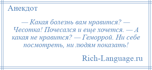 
    — Какая болезнь вам нравится? — Чесотка! Почесался и еще хочется. — А какая не нравится? — Геморрой. Ни себе посмотреть, ни людям показать!