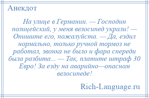 
    На улице в Германии. — Господин полицейский, у меня велосипед украли! — Опишите его, пожалуйста. — Да, ездил нормально, только ручной тормоз не работал, звонка не было и фара спереди была разбита... — Так, платите штраф 30 Евро! За езду на аварийно—опасном велосипеде!