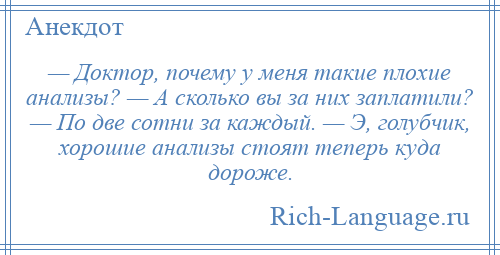 
    — Доктор, почему у меня такие плохие анализы? — А сколько вы за них заплатили? — По две сотни за каждый. — Э, голубчик, хорошие анализы стоят теперь куда дороже.