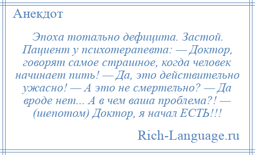 
    Эпоха тотально дефицита. Застой. Пациент у психотерапевта: — Доктор, говорят самое страшное, когда человек начинает пить! — Да, это действительно ужасно! — А это не смертельно? — Да вроде нет... А в чем ваша проблема?! — (шепотом) Доктор, я начал ЕСТЬ!!!