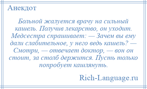 
    Больной жалуется врачу на сильный кашель. Получив лекарство, он уходит. Медсестра спрашивает: — Зачем вы ему дали слабительное, у него ведь кашель? — Смотри, — отвечает доктор, — вон он стоит, за столб держится. Пусть только попробует кашлянуть.