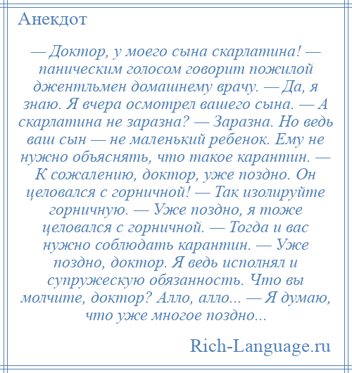 
    — Доктор, у моего сына скарлатина! — паническим голосом говорит пожилой джентльмен домашнему врачу. — Да, я знаю. Я вчера осмотрел вашего сына. — А скарлатина не заразна? — Заразна. Но ведь ваш сын — не маленький ребенок. Ему не нужно объяснять, что такое карантин. — К сожалению, доктор, уже поздно. Он целовался с горничной! — Так изолируйте горничную. — Уже поздно, я тоже целовался с горничной. — Тогда и вас нужно соблюдать карантин. — Уже поздно, доктор. Я ведь исполнял и супружескую обязанность. Что вы молчите, доктор? Алло, алло... — Я думаю, что уже многое поздно...