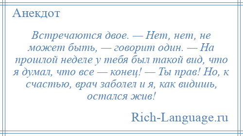 
    Встречаются двое. — Нет, нет, не может быть, — говорит один. — На прошлой неделе у тебя был такой вид, что я думал, что все — конец! — Ты прав! Но, к счастью, врач заболел и я, как видишь, остался жив!