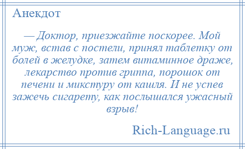 
    — Доктор, приезжайте поскорее. Мой муж, встав с постели, принял таблетку от болей в желудке, затем витаминное драже, лекарство против гриппа, порошок от печени и микстуру от кашля. И не успев зажечь сигарету, как послышался ужасный взрыв!