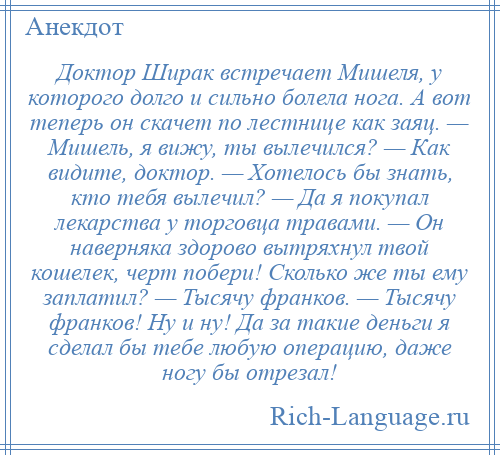 
    Доктор Ширак встречает Мишеля, у которого долго и сильно болела нога. А вот теперь он скачет по лестнице как заяц. — Мишель, я вижу, ты вылечился? — Как видите, доктор. — Хотелось бы знать, кто тебя вылечил? — Да я покупал лекарства у торговца травами. — Он наверняка здорово вытряхнул твой кошелек, черт побери! Сколько же ты ему заплатил? — Тысячу франков. — Тысячу франков! Ну и ну! Да за такие деньги я сделал бы тебе любую операцию, даже ногу бы отрезал!