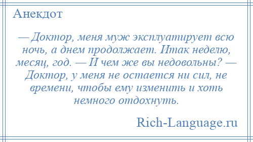 
    — Доктор, меня муж эксплуатирует всю ночь, а днем продолжает. Итак неделю, месяц, год. — И чем же вы недовольны? — Доктор, у меня не остается ни сил, не времени, чтобы ему изменить и хоть немного отдохнуть.