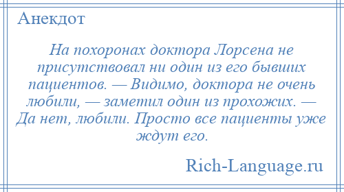 
    На похоронах доктора Лорсена не присутствовал ни один из его бывших пациентов. — Видимо, доктора не очень любили, — заметил один из прохожих. — Да нет, любили. Просто все пациенты уже ждут его.
