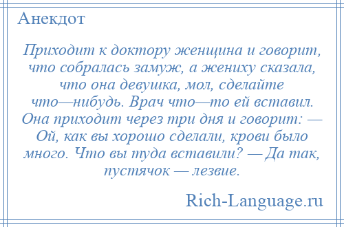 
    Приходит к доктору женщина и говорит, что собралась замуж, а жениху сказала, что она девушка, мол, сделайте что—нибудь. Врач что—то ей вставил. Она приходит через три дня и говорит: — Ой, как вы хорошо сделали, крови было много. Что вы туда вставили? — Да так, пустячок — лезвие.