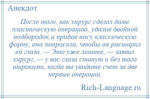 
    После того, как хирург сделал даме пластическую операцию, удалив двойной подбородок и придав носу классическую форму, она попросила, чтобы он расширил ей глаза. — Это уже лишнее, — заявил хирург, — у вас глаза станут и без того широкими, когда вы увидите счет за две первые операции.