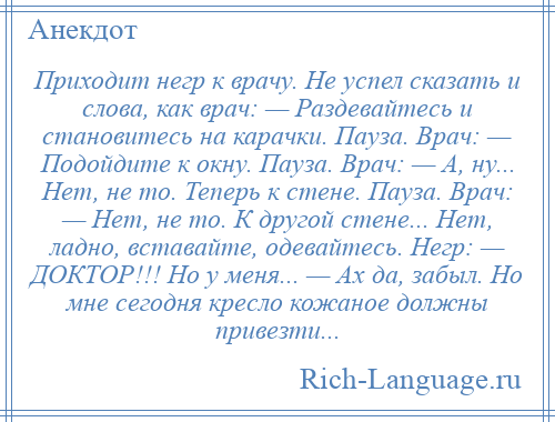 
    Приходит негр к врачу. Не успел сказать и слова, как врач: — Раздевайтесь и становитесь на карачки. Пауза. Врач: — Подойдите к окну. Пауза. Врач: — А, ну... Нет, не то. Теперь к стене. Пауза. Врач: — Нет, не то. К другой стене... Нет, ладно, вставайте, одевайтесь. Негр: — ДОКТОР!!! Но у меня... — Ах да, забыл. Но мне сегодня кресло кожаное должны привезти...