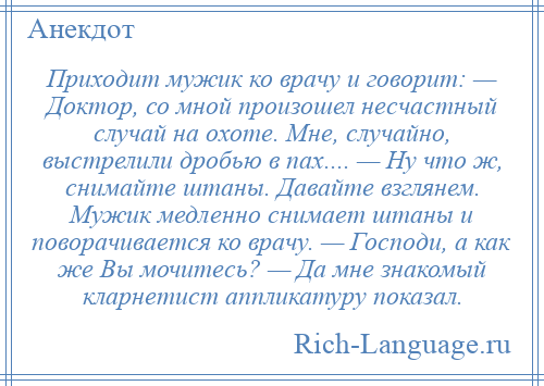 
    Приходит мужик ко врачу и говорит: — Доктор, со мной произошел несчастный случай на охоте. Мне, случайно, выстрелили дробью в пах.... — Ну что ж, снимайте штаны. Давайте взглянем. Мужик медленно снимает штаны и поворачивается ко врачу. — Господи, а как же Вы мочитесь? — Да мне знакомый кларнетист аппликатуру показал.